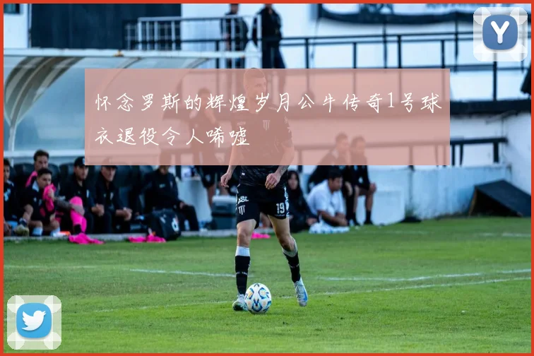 怀念罗斯的辉煌岁月公牛传奇1号球衣退役令人唏嘘