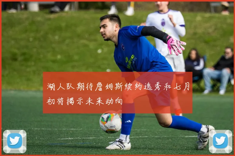 湖人队期待詹姆斯续约选秀和七月初将揭示未来动向