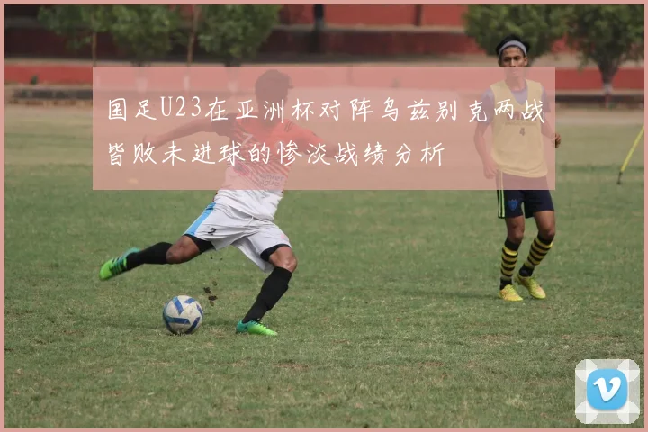 国足U23在亚洲杯对阵乌兹别克两战皆败未进球的惨淡战绩分析