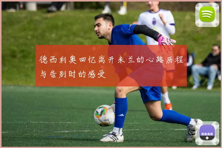 德西利奥回忆离开米兰的心路历程与告别时的感受