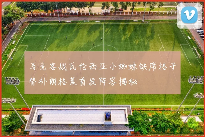 马竞客战瓦伦西亚小蜘蛛缺席格子替补朗格莱首发阵容揭秘