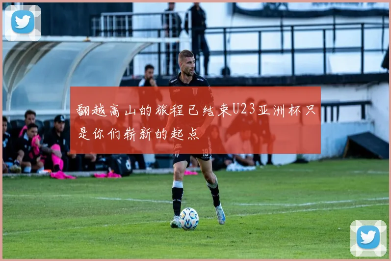 翻越高山的旅程已结束U23亚洲杯只是你们崭新的起点