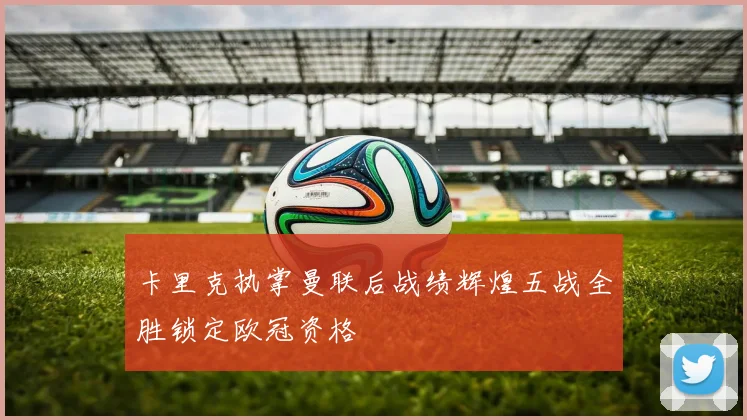 卡里克执掌曼联后战绩辉煌五战全胜锁定欧冠资格