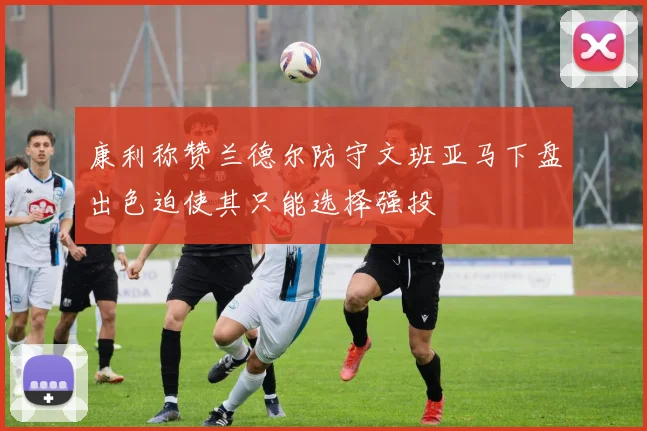 康利称赞兰德尔防守文班亚马下盘出色迫使其只能选择强投