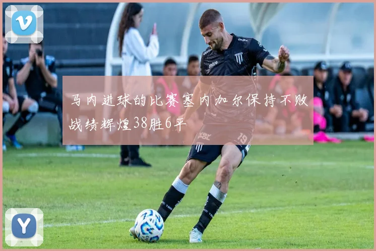 马内进球的比赛塞内加尔保持不败战绩辉煌38胜6平