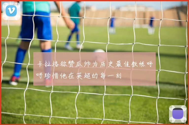 卡拉格称赞瓜帅为历史最佳教练呼吁珍惜他在英超的每一刻