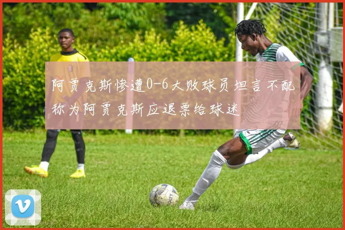 阿贾克斯惨遭0-6大败球员坦言不配称为阿贾克斯应退票给球迷