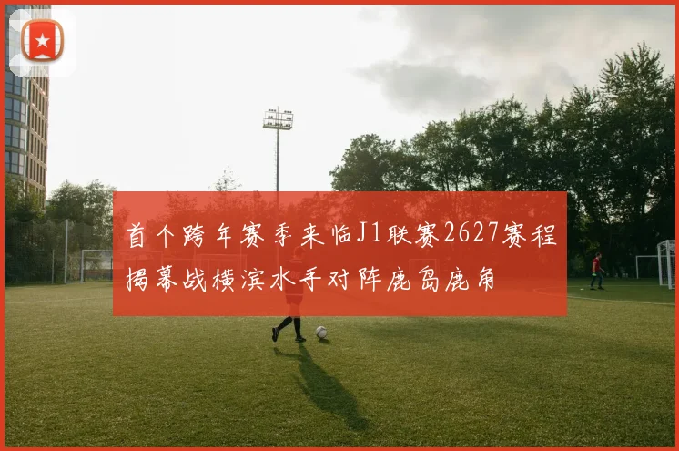 首个跨年赛季来临J1联赛2627赛程揭幕战横滨水手对阵鹿岛鹿角