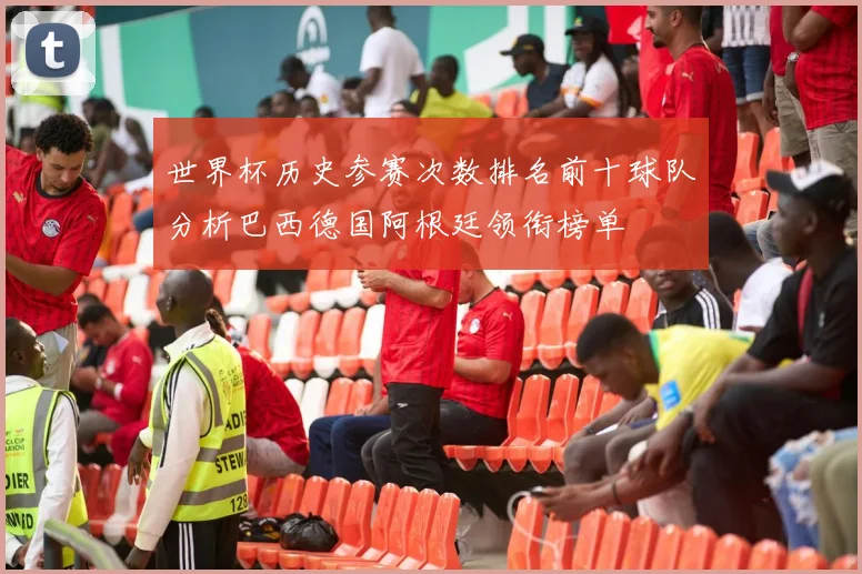 世界杯历史参赛次数排名前十球队分析巴西德国阿根廷领衔榜单