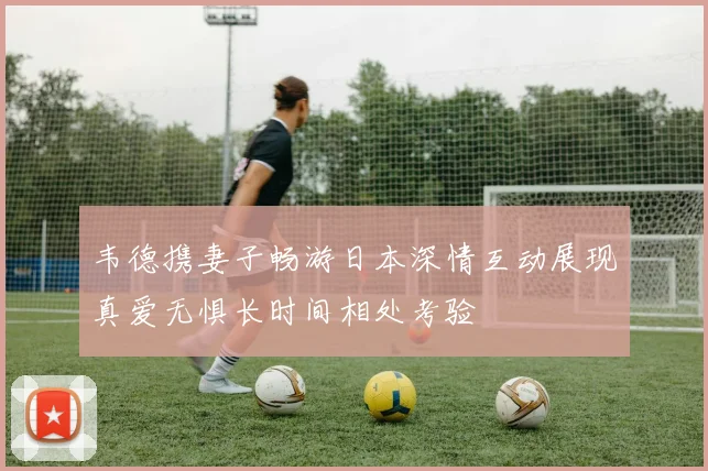 韦德携妻子畅游日本深情互动展现真爱无惧长时间相处考验