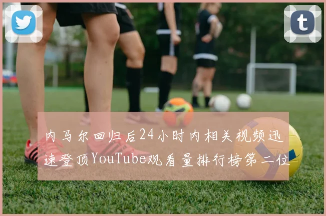 内马尔回归后24小时内相关视频迅速登顶YouTube观看量排行榜第二位