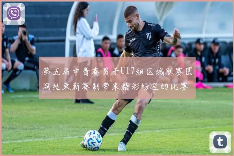 第五届中青赛男子U17组区域联赛圆满结束新赛制带来精彩纷呈的比赛体验