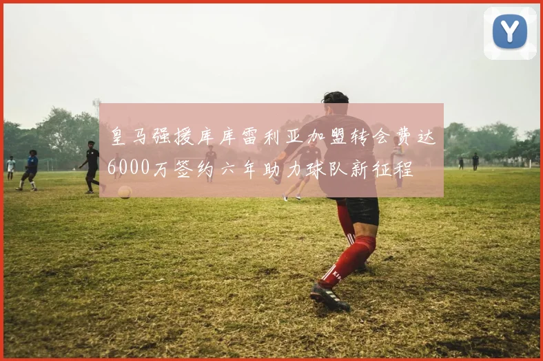 皇马强援库库雷利亚加盟转会费达6000万签约六年助力球队新征程
