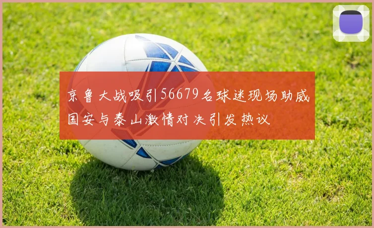 京鲁大战吸引56679名球迷现场助威国安与泰山激情对决引发热议