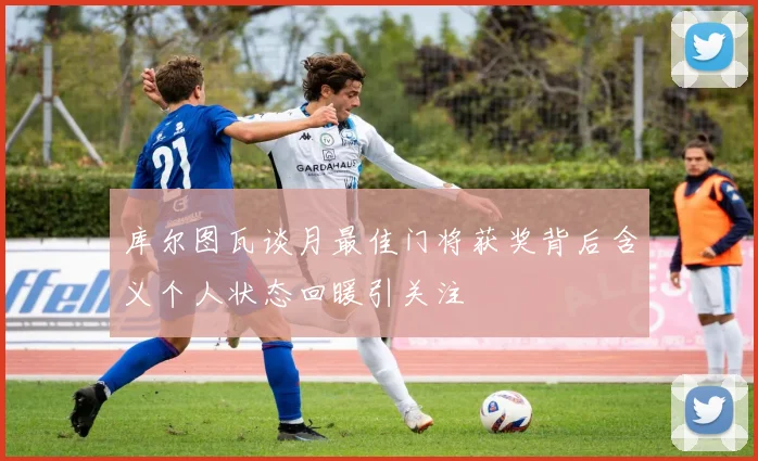 库尔图瓦谈月最佳门将获奖背后含义个人状态回暖引关注