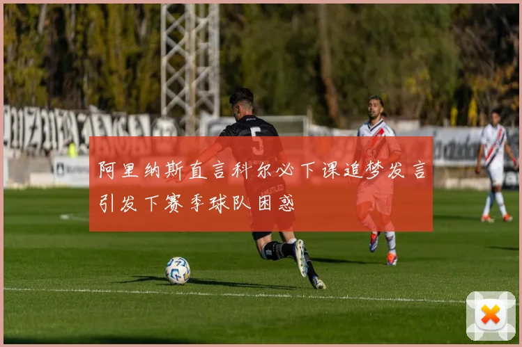 阿里纳斯直言科尔必下课追梦发言引发下赛季球队困惑
