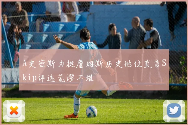 A史密斯力挺詹姆斯历史地位直言Skip评选荒谬不堪