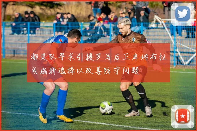 都灵队寻求引援罗马后卫库姆布拉或成新选择以改善防守问题