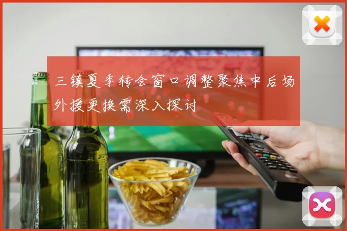 三镇夏季转会窗口调整聚焦中后场外援更换需深入探讨