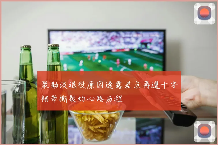 聚勒谈退役原因透露差点再遭十字韧带撕裂的心路历程