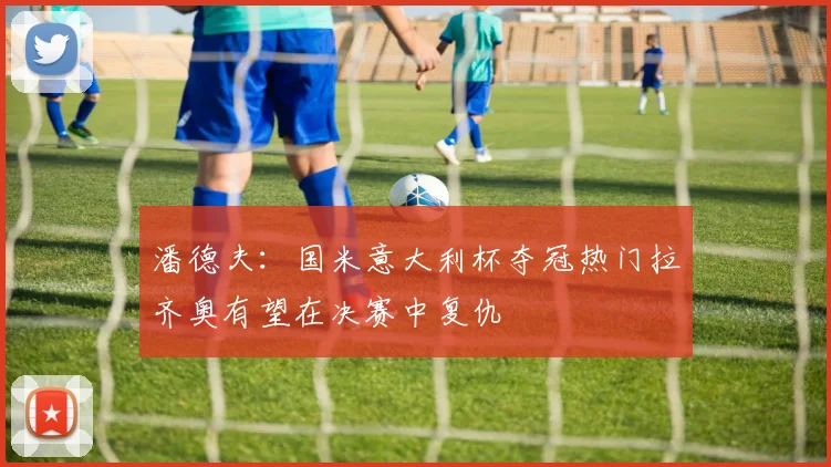 潘德夫：国米意大利杯夺冠热门拉齐奥有望在决赛中复仇