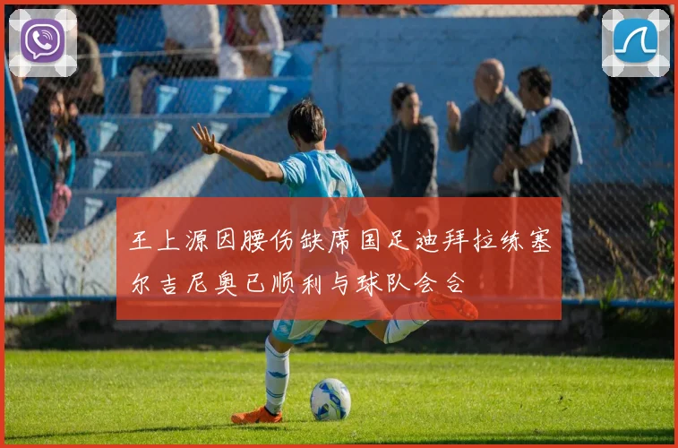 王上源因腰伤缺席国足迪拜拉练塞尔吉尼奥已顺利与球队会合
