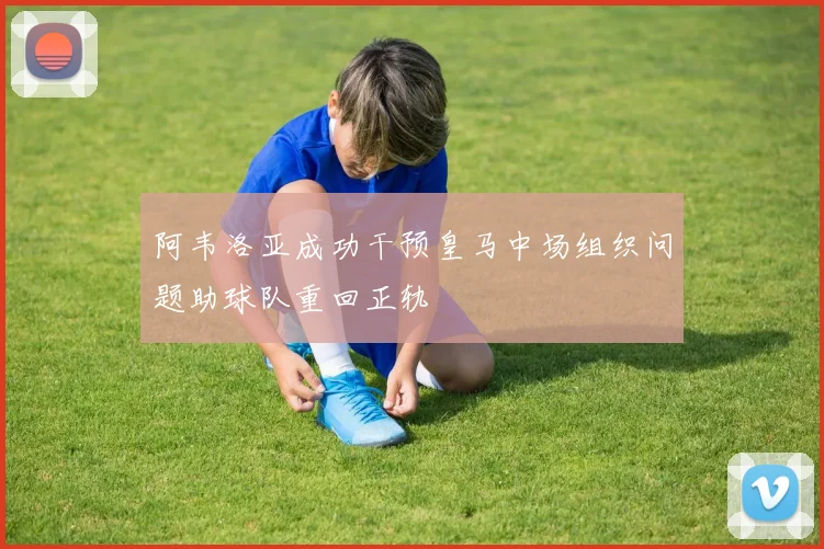 阿韦洛亚成功干预皇马中场组织问题助球队重回正轨